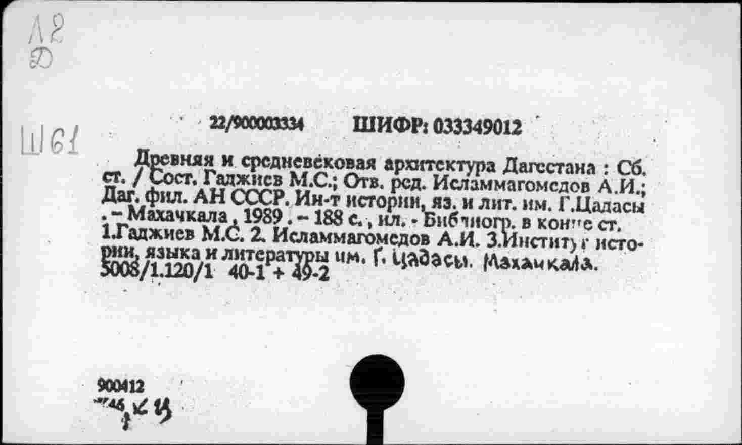 ﻿
a/wtm шифр: 033349012
Древняя и средневековая архитектура Дагестана : Сб. ст. / Сост. Гаджиев М.С.; Отв. рсд. Исламмагомсдов А.И.; Дат. фил. АН СССР. Ин-т истории, яэ. и лит. им. Г.Цадасы
Махачкала ,1989. - 188 с., ил. -Библногр. в кон"с ст.
ІГаджиев М.С. 2. Исламмагомсдов А.И. З.Иистит) г исто-бЙД120/Г ЛЯЖ ММ‘ Г’ ЦАЗаСМ
900412